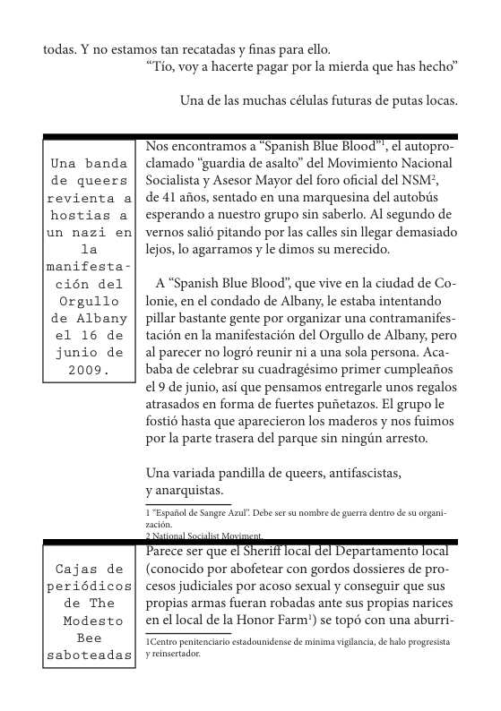 todas. Y no estamos tan recatadas y finas para ello.  Una banda  de queers  revienta a  hostias a  un nazi en 1a  manifesta- cién del Orgullo de Albany el 16 de junio de 2009.  Cajas de periédicos de The  Modesto Bee saboteadas  “Tio, voy a hacerte pagar por la mierda que has hecho”  Una de las muchas células futuras de putas locas.  ’Nos encontramos a  Spanish Blue BI00d T ¢l auLopro- clamado “guardia de asalto” del Movimiento Nacional Socialista y Asesor Mayor del foro oficial del NSM?,  de 41 afos, sentado en una marquesina del autobiis esperando a nuestro grupo sin saberlo. Al segundo de vernos salié pitando por las calles sin llegar demasiado lejos, lo agarramos y le dimos su merecido.  A “Spanish Blue Blood", que vive en la ciudad de Co- lonie, en el condado de Albany, le estaba intentando pillar bastante gente por organizar una contramanifes- tacién en la manifestacién del Orgullo de Albany, pero al parecer no logré reunir ni a una sola persona. Aca- baba de celebrar su cuadragésimo primer cumpleafios €9 de junio, asi que pensamos entregarle unos regalos atrasados en forma de fuertes pufietazos. El grupo le fosti6 hasta que aparecieron los maderos y nos fuimos por la parte trasera del parque sin ningtin arresto.  Una variada pandilla de queers, antifascistas, y anarquistas.  T Espanol d Sangee Azul” Debe ser su mombre e guerr dentrode s rgani  (conocido por abofetear con gordos dossieres de pro- cesos judiciales por acoso sexual y conseguir que sus  propias armas fueran robadas ante sus propias narices en el local de la Honor Farm’) se tops con una aburri-  TCentr penienciaio estadounidense d minina viglanci,de alo progressta yseinsetador 